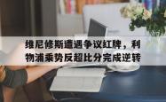 维尼修斯遭遇争议红牌，利物浦乘势反超比分完成逆转的简单介绍