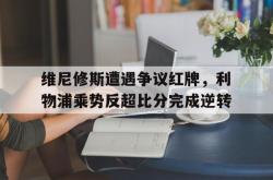 维尼修斯遭遇争议红牌，利物浦乘势反超比分完成逆转的简单介绍