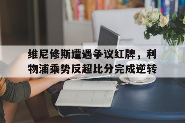 维尼修斯遭遇争议红牌，利物浦乘势反超比分完成逆转的简单介绍